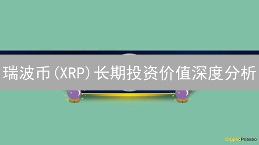 瑞波币(XRP)长期投资价值深度分析：机遇挑战并存